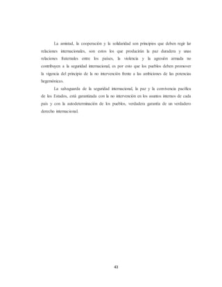 La amistad, la cooperación y la solidaridad son principios que deben regir lar 
relaciones internacionales, son estos los que producirán la paz duradera y unas 
relaciones fraternales entre los países, la violencia y la agresión armada no 
contribuyen a la seguridad internacional, es por esto que los pueblos deben promover 
la vigencia del principio de la no intervención frente a las ambiciones de las potencias 
hegemónicas. 
La salvaguarda de la seguridad internacional, la paz y la convivencia pacífica 
de los Estados, está garantizada con la no intervención en los asuntos internos de cada 
país y con la autodeterminación de los pueblos, verdadera garantía de un verdadero 
derecho internacional. 
43 
 
