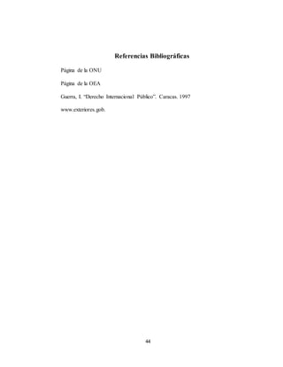 Referencias Bibliográficas 
44 
Página de la ONU 
Página de la OEA 
Guerra, I. “Derecho Internacional Público”. Caracas. 1997 
www.exteriores.gob. 
 