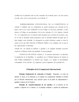 excluida por la pendencia ante un Juez extranjero de la misma causa o de otra conexa 
con ella, salvo en los casos previstos en el artículo 2º. 
INDEROGABILIDAD CONVENCIONAL DE LA COMPETENCIA: El 
Artículo 5 establece que La competencia no puede derogarse por convenio de las 
partes, sino en los casos establecidos en este Código y en las leyes especiales. A tales 
efectos el Código de procedimiento Civil en los Artículos 47 y 48, dispone: Artículo 
47.- La competencia por el territorio pude derogarse por convenio de las partes, caso 
en el cual la demanda podrá proponerse ante la autoridad judicial del lugar que se 
haya elegido como domicilio. La derogación no podrá efectuarse cuando se trate de 
causas en las que debe intervenir el Ministerio Público, ni en cualquier otro en que la 
ley expresamente lo determine. 
Artículo 48.- En materia de fiadores o garantía y en cualquier demanda accesoria, 
conocerá el Tribunal donde esté pendiente la causa principal. 
CONSULTA DE OFICIO: Artículo 6.- Si estuviese interesada o se discutiere 
la jurisdicción de la República, se consultará con el Tribunal Supremo de Justicia en 
Sala Político-Administrativa la decisión que recaiga y se seguirá el procedimiento 
contemplado en los artículos 62 y siguientes para la regulación de la jurisdicción. 
Principios de la Competencia Internacional 
Principio fundamental de soberanía el Estado: Responde a la idea de 
función, es decir, es la soberanía es el conjunto de competencias atribuidas al Estado 
por el Derecho Internacional, cuyo ejercicio opera en un plano de independencia e 
igualdad respecto de los Estados. 
Principio de Autodeterminación de los pueblos: Es el derecho de los 
pueblos a disponer de sí mismos, es el principio tendiente a repartir las poblaciones 
5 
 