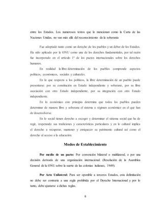 entre los Estados. Los numerosos textos que lo mencionan como la Carta de las 
Naciones Unidas, no van más allá del reconocimiento de la soberanía 
Fue adoptado tanto como un derecho de los pueblos y un deber de los Estados. 
Ha sido aplicado por la ONU como una de los derechos fundamentales, por tal razón 
fue incorporado en el artículo 1º de los pactos internacionales sobre los derechos 
humanos. 
En realidad la libre determinación de los pueblos comprende aspectos 
políticos, económicos, sociales y culturales. 
En lo que respecta a los políticos, la libre determinación de un pueblo puede 
presentarse: por su constitución en Estado independiente y soberano, por su libre 
asociación con otro Estado independiente, por su integración con otro Estado 
independiente. 
En lo económico este principio determina que todos los pueblos pueden 
determinar de manera libre y soberana el sistema o régimen económico en el que han 
de desenvolverse. 
En lo social tienen derecho a escoger y determinar el sistema social que ha de 
regir, respetando sus tradiciones y características particulares y en lo cultural implica 
el derecho a recuperar, mantener y enriquecer su patrimonio cultural así como el 
derecho al acceso a la educación. 
Modos de Establecimiento 
Por medio de un pacto: Por convención bilateral o multilateral, o por una 
decisión derivada de una organización internacional. (Resolución de la Asamblea 
General de la ONU sobre la suerte de las colonias italianas, 1949). 
Por Acto Unilateral: Para ser oponible a terceros Estados, esta delimitación 
no debe ser contraria a una regla prohibida por el Derecho Internacional y por lo 
tanto, debe ajustarse a dichas reglas. 
6 
 