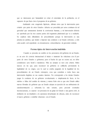 que se interesaran por humanidad en evitar el exterminio de la población, en el 
supuesto de que fuera éste el programa de un gobierno. 
Analizando esta exagerada hipótesis, afirman otros que la intervención para 
evitarlo -por parte de otros Estados- debería ser precedida por actos continuos de tal 
gravedad que amenazaran destruir la convivencia humana, y tal intervención debería 
ser aprobada por las tres cuartas partes del organismo pluriestatal que va a realizarla. 
Se explican tales dificultades de procedimiento porque la intervención es una 
práctica no jurídica, que tiende a imponer una conducta a un Estado soberano, y sólo 
cabe acudir a tal expediente en circunstancias extraordinarias de gravedad evidente. 
Forma típica de Intervención indebida 
Cuando se presenta un cambio en los personeros del gobierno de un Estado, 
es un acto de cortesía internacional el iniciar o mantener las relaciones con él por 
parte de otros Estados o gobiernos; pero el hecho de que no ocurra así, no debe 
considerarse acto hostil o inamistoso. Más no siempre se tuvo este criterio. Hubo 
épocas en las que, para reconocer un gobierno se calificaba previamente la 
legitimidad de su origen, con lo cual se estaba juzgando de la legalidad de los 
procedimientos de un Estado extranjero, cosa que constituía a todas luces una 
intervención ilegítima en sus asuntos internos. No corresponde a los demás Estados 
juzgar la conducta de un gobierno revolucionario o simplemente de facto, ni los 
méritos o faltas del cambio de sistema; y menos lícito aún es que otro Estado utilice 
nuevas fórmulas de gobierno que un Estado adopta en ejercicio de sus atribuciones de 
autodeterminación y soberanía. Lo más sensato, para prevenir eventuales 
inconsecuencias, es esperar -en presencia de un golpe de Estado o una guerra civil-, la 
definición de un triunfador y la operancia del principio de eficacia, antes de reconocer 
el nuevo gobierno o entablar relaciones con el Estado. 
8 
 