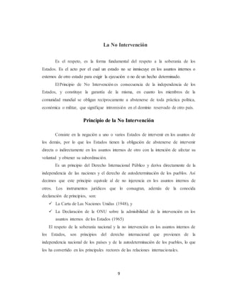 La No Intervención 
Es el respeto, es la forma fundamental del respeto a la soberanía de los 
Estados. Es el acto por el cual un estado no se inmiscuye en los asuntos internos o 
externos de otro estado para exigir la ejecución o no de un hecho determinado. 
El Principio de No Intervención es consecuencia de la independencia de los 
Estados, y constituye la garantía de la misma, en cuanto los miembros de la 
comunidad mundial se obligan recíprocamente a abstenerse de toda práctica política, 
económica o militar, que signifique intromisión en el dominio reservado de otro país. 
Principio de la No Intervención 
Consiste en la negación a uno o varios Estados de intervenir en los asuntos de 
los demás, por lo que los Estados tienen la obligación de abstenerse de intervenir 
directa o indirectamente en los asuntos internos de otro con la intención de afectar su 
voluntad y obtener su subordinación. 
Es un principio del Derecho Internacional Público y deriva directamente de la 
independencia de las naciones y el derecho de autodeterminación de los pueblos. Así 
decimos que este principio equivale al de no injerencia en los asuntos internos de 
otros. Los instrumentos jurídicos que lo consagran, además de la conocida 
declaración de principios, son: 
 La Carta de Las Naciones Unidas (1948), y 
 La Declaración de la ONU sobre la admisibilidad de la intervención en los 
asuntos internos de los Estados (1965) 
El respeto de la soberanía nacional y la no intervención en los asuntos internos de 
los Estados, son principios del derecho internacional que provienen de la 
independencia nacional de los países y de la autodeterminación de los pueblos, lo que 
los ha convertido en los principales rectores de las relaciones internacionales. 
9 
 
