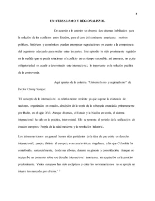 7
UNIVERSALISMO Y REGIONALISMO.
De acuerdo a lo anterior se observa dos sistemas habilitados para
la solución de los conflictos entre Estados, para el caso del continente americano; motivos
políticos, históricos y económicos pueden entorpecer negociaciones en cuanto a la competencia
del organismo adecuado para mediar entre las partes. Este episodio ha sido previamente regulado
en la medida que se pueda solucionar el conflicto en un tiempo razonable, así entonces, no existe
obligatoriedad en acudir a determinado ente internacional, lo importante es la solución pacífica
de la controversia.
Aquí apartes de la columna “Universalismo y regionalismo” de
Héctor Charry Samper.
¨El concepto de lo internacional es relativamente reciente ya que supone la existencia de
naciones, organizadas en estados, alrededor de la teoría de la soberanía enunciada primeramente
por Bodin, en el siglo XVI. Aunque diversos, el Estado y la Nación en teoría, el sistema
internacional ha sido en la práctica, inter-estatal. Ello se remonta al período de la unificación de
estados europeos. Propia de la edad moderna y la revolución industrial.
Los latinoamericanos en general hemos sido partidarios de la idea de que existe un derecho
internacional, propio, distinto al europeo, con características singulares, a las que Colombia ha
contribuido, sustancialmente, desde sus albores, durante su génesis y consolidación. Aunque no
se percibe un consenso sobre ese derecho internacional americano, su aceptación es la posición
predominante. Varios europeos han sido escépticos y entre los norteamericanos no se aprecia un
interés tan marcado por el tema.¨ 3
 