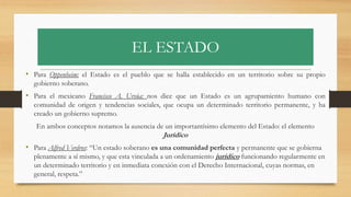 EL ESTADO
• Para Oppenheim: el Estado es el pueblo que se halla establecido en un territorio sobre su propio
gobierno soberano.
• Para el mexicano Francisco A. Ursúa: nos dice que un Estado es un agrupamiento humano con
comunidad de origen y tendencias sociales, que ocupa un determinado territorio permanente, y ha
creado un gobierno supremo.
En ambos conceptos notamos la ausencia de un importantísimo elemento del Estado: el elemento
Jurídico
• Para Alfred Verdros: “Un estado soberano es una comunidad perfecta y permanente que se gobierna
plenamente a sí mismo, y que esta vinculada a un ordenamiento jurídico funcionando regularmente en
un determinado territorio y en inmediata conexión con el Derecho Internacional, cuyas normas, en
general, respeta.”
 