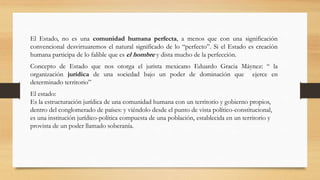 El Estado, no es una comunidad humana perfecta, a menos que con una significación
convencional desvirtuaremos el natural significado de lo “perfecto”. Si el Estado es creación
humana participa de lo falible que es el hombre y dista mucho de la perfección.
Concepto de Estado que nos otorga el jurista mexicano Eduardo Gracia Máynez: “ la
organización jurídica de una sociedad bajo un poder de dominación que ejerce en
determinado territorio”
El estado:
Es la estructuración jurídica de una comunidad humana con un territorio y gobierno propios,
dentro del conglomerado de países: y viéndolo desde el punto de vista político-constitucional,
es una institución jurídico-política compuesta de una población, establecida en un territorio y
provista de un poder llamado soberanía.
 
