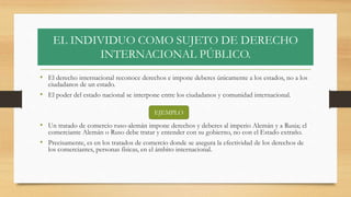 EL INDIVIDUO COMO SUJETO DE DERECHO
INTERNACIONAL PÚBLICO.
• El derecho internacional reconoce derechos e impone deberes únicamente a los estados, no a los
ciudadanos de un estado.
• El poder del estado nacional se interpone entre los ciudadanos y comunidad internacional.
• Un tratado de comercio ruso-alemán impone derechos y deberes al imperio Alemán y a Rusia; el
comerciante Alemán o Ruso debe tratar y entender con su gobierno, no con el Estado extraño.
• Precisamente, es en los tratados de comercio donde se asegura la efectividad de los derechos de
los comerciantes, personas físicas, en el ámbito internacional.
EJEMPLO
 