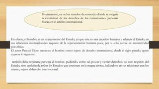 Precisamente, es en los tratados de comercio donde se asegura
la efectividad de los derechos de los comerciantes, personas
físicas, en el ámbito internacional.
En efecto, el hombre es un componente del Estado, ya que este es una creación humana y además el Estado, en
sus relaciones internacionales requiere de la representación humana pues, por si solo carece de sustantividad
psicofísica.
El autor Pascual Fiore reconoce al hombre como sujeto de derecho internacional, desde el siglo pasado, quien
expresa lo siguiente:
también debe reputarse persona al hombre, pudiendo, como tal, poseer y ejercer derechos, no solo respecto del
Estado, sino también de todos los Estados que coexisten en la magna civitas, hallándose en sus relaciones con los
mismo, sujeto al derecho internacional.
 