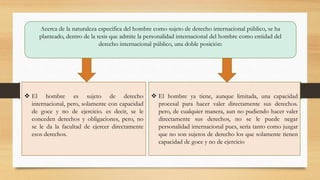 Acerca de la naturaleza especifica del hombre como sujeto de derecho internacional público, se ha
planteado, dentro de la tesis que admite la personalidad internacional del hombre como entidad del
derecho internacional público, una doble posición:
 El hombre es sujeto de derecho
internacional, pero, solamente con capacidad
de goce y no de ejercicio. es decir, se le
conceden derechos y obligaciones, pero, no
se le da la facultad de ejercer directamente
esos derechos.
 El hombre ya tiene, aunque limitada, una capacidad
procesal para hacer valer directamente sus derechos.
pero, de cualquier manera, aun no pudiendo hacer valer
directamente sus derechos, no se le puede negar
personalidad internacional pues, sería tanto como juzgar
que no son sujetos de derecho los que solamente tienen
capacidad de goce y no de ejercicio.
 