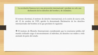 La revolución francesa tuvo una proyección internacional y produjo no solo una
declaración de los derechos del hombre y de ciudadano.
El terreno doctrinal, el instituto de derecho internacional, en la sesión de nueva york,
del 12 de octubre de 1929, aprobó la denominada Declaración de los derechos
internacionales del hombre en la que proclamo lo siguiente:
 El instituto de Derecho Internacional, considerando que la conciencia jurídica del
mundo civilizado exige el reconocimiento al individuo, de derechos sus traídos a todo
atentado de parte del estado.
 
