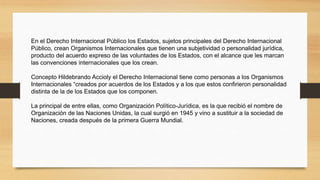 En el Derecho Internacional Público los Estados, sujetos principales del Derecho Internacional
Público, crean Organismos Internacionales que tienen una subjetividad o personalidad jurídica,
producto del acuerdo expreso de las voluntades de los Estados, con el alcance que les marcan
las convenciones internacionales que los crean.
Concepto Hildebrando Accioly el Derecho Internacional tiene como personas a los Organismos
Internacionales “creados por acuerdos de los Estados y a los que estos confirieron personalidad
distinta de la de los Estados que los componen.
La principal de entre ellas, como Organización Político-Jurídica, es la que recibió el nombre de
Organización de las Naciones Unidas, la cual surgió en 1945 y vino a sustituir a la sociedad de
Naciones, creada después de la primera Guerra Mundial.
 