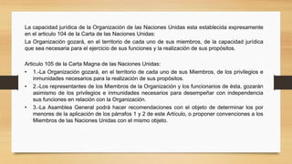 La capacidad jurídica de la Organización de las Naciones Unidas esta establecida expresamente
en el articulo 104 de la Carta de las Naciones Unidas:
La Organización gozará, en el territorio de cada uno de sus miembros, de la capacidad jurídica
que sea necesaria para el ejercicio de sus funciones y la realización de sus propósitos.
Articulo 105 de la Carta Magna de las Naciones Unidas:
• 1.-La Organización gozará, en el territorio de cada uno de sus Miembros, de los privilegios e
inmunidades necesarios para la realización de sus propósitos.
• 2.-Los representantes de los Miembros de la Organización y los funcionarios de ésta, gozarán
asimismo de los privilegios e inmunidades necesarios para desempeñar con independencia
sus funciones en relación con la Organización.
• 3.-La Asamblea General podrá hacer recomendaciones con el objeto de determinar los por
menores de la aplicación de los párrafos 1 y 2 de este Artículo, o proponer convenciones a los
Miembros de las Naciones Unidas con el mismo objeto.
 