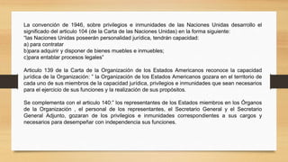 La convención de 1946, sobre privilegios e inmunidades de las Naciones Unidas desarrollo el
significado del articulo 104 (de la Carta de las Naciones Unidas) en la forma siguiente:
“las Naciones Unidas poseerán personalidad jurídica, tendrán capacidad:
a) para contratar
b)para adquirir y disponer de bienes muebles e inmuebles;
c)para entablar procesos legales”
Articulo 139 de la Carta de la Organización de los Estados Americanos reconoce la capacidad
jurídica de la Organización: ” la Organización de los Estados Americanos gozara en el territorio de
cada uno de sus miembros de la capacidad jurídica, privilegios e inmunidades que sean necesarios
para el ejercicio de sus funciones y la realización de sus propósitos.
Se complementa con el articulo 140:” los representantes de los Estados miembros en los Órganos
de la Organización , el personal de los representantes, el Secretario General y el Secretario
General Adjunto, gozaran de los privilegios e inmunidades correspondientes a sus cargos y
necesarios para desempeñar con independencia sus funciones.
 