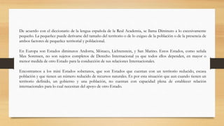 De acuerdo con el diccionario de la lengua española de la Real Academia, se llama Diminuto a lo excesivamente
pequeño. La pequeñez puede derivarse del tamaño del territorio o de lo exiguo de la población o de la presencia de
ambos factores de pequeñez territorial y poblacional.
En Europa son Estados diminutos Andorra, Mónaco, Lichtenstein, y San Marino. Estos Estados, como señala
Max Sorensen, no son sujetos completos de Derecho Internacional ya que todos ellos dependen, en mayor o
menor medida de otro Estado para la conducción de sus relaciones Internacionales.
Encontramos a los mini Estados soberanos, que son Estados que cuentan con un territorio reducido, escasa
población y que tienen un número reducido de recursos naturales. Es por esta situación que aun cuando tienen un
territorio definido, un gobierno y una población, no cuentan con capacidad plena de establecer relación
internacionales para lo cual necesitan del apoyo de otro Estado.
 