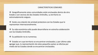 CARACTERISTICAS COMUNES
 Geográficamente estas comunidades están enclavadas dentro de otro
Estado o son vecinos de dos Estados limítrofes, su territorio es
extremadamente exiguos.
 Existe una relación de amistad protectora con los Estados que lo
representan Internacionalmente.
 Su vida económica sólo puede desarrollarse en estrecha colaboración
con los Estados limítrofes.
 Su población no es numerosa.
 Estados en cuyo territorio se encuentran enclavados; y por último cabe
agregar que, la representación de estos pequeños países se efectúa por
medio de los Estados donde se encuentran enclavados.
 