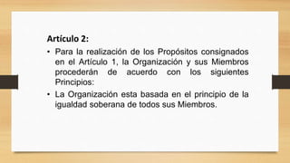 Artículo 2:
• Para la realización de los Propósitos consignados
en el Artículo 1, la Organización y sus Miembros
procederán de acuerdo con los siguientes
Principios:
• La Organización esta basada en el principio de la
igualdad soberana de todos sus Miembros.
 