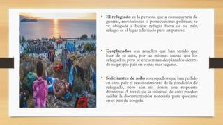 • El refugiado es la persona que a consecuencia de
guerras, revoluciones o persecuciones políticas, se
ve obligada a buscar refugio fuera de su país,
refugio es el lugar adecuado para ampararse.
• Desplazados son aquellos que han tenido que
huir de su casa, por las mismas causas que los
refugiados, pero se encuentran desplazados dentro
de su propio país en zonas más seguras.
• Solicitantes de asilo son aquellos que han pedido
en otro país el reconocimiento de la condición de
refugiado, pero aún no tienen una respuesta
definitiva. A través de la solicitud de asilo pueden
recibir la documentación necesaria para quedarse
en el país de acogida.
 