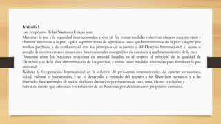 Artículo 1
Los propósitos de las Naciones Unidas son:
Mantener la paz y la seguridad internacionales, y con tal fin: tomar medidas colectivas eficaces para prevenir y
eliminar amenazas a la paz, y para suprimir actos de agresión u otros quebrantamientos de la paz; y lograr por
medios pacíficos, y de conformidad con los principios de la justicia y del Derecho Internacional, el ajuste o
arreglo de controversias o situaciones Internacionales susceptibles de conducir a quebrantamientos de la paz;
Fomentar entre las Naciones relaciones de amistad basadas en el respeto al principio de la igualdad de
Derechos y al de la libre determinación de los pueblos, y tomar otros medidas adecuadas para fortalecer la paz
universal;
Realizar la Cooperación Internacional en la solución de problemas internacionales de carácter económico,
social, cultural o humanitario, y en el desarrollo y estímulo del respeto a los Derechos humanos y a las
libertades fundamentales de todos, sin hacer distinción por motivos de raza, sexo, idioma o religión; y
Servir de centro que armonice los esfuerzos de las Naciones por alcanzar estos propósitos comunes.
 