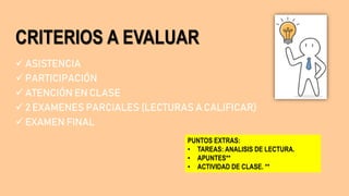 CRITERIOS A EVALUAR
 ASISTENCIA
 PARTICIPACIÓN
 ATENCIÓN EN CLASE
 2 EXAMENES PARCIALES (LECTURAS A CALIFICAR)
 EXAMEN FINAL
PUNTOS EXTRAS:
• TAREAS: ANALISIS DE LECTURA.
• APUNTES**
• ACTIVIDAD DE CLASE. **
 