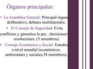 Órganos principales:
• La Asamblea General: Principal órgano
    deliberativo, debates multilaterales.
    • El Consejo de Seguridad: Evita
conflictos y garantiza la paz , decisiones=
         resoluciones. (5 miembros)
• Consejo Económico y Social: Estudios
       a nivel mundial (económicos,
   ambientales y sociales,54 miembros).
 
