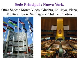 Sede Principal : Nueva York.
Otras Sedes : Monte Video, Ginebra, La Haya, Viena,
   Montreal, París, Santiago de Chile, entre otras…
 