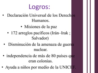 Logros:
• Declaración Universal de los Derechos
                  Humanos.
           • Misiones de la paz
    • 172 arreglos pacíficos (Irán–Irak ;
                  Salvador)
 • Disminución de la amenaza de guerra
                   nuclear.
 • independencia de más de 80 países que
                eran colonias.
• Ayuda a niños por medio de la UNICEF.
 