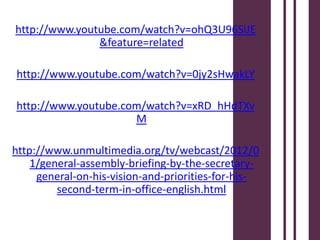 http://www.youtube.com/watch?v=ohQ3U96SiJE
               &feature=related

http://www.youtube.com/watch?v=0jy2sHwakLY

http://www.youtube.com/watch?v=xRD_hHdTXv
                     M

http://www.unmultimedia.org/tv/webcast/2012/0
    1/general-assembly-briefing-by-the-secretary-
     general-on-his-vision-and-priorities-for-his-
         second-term-in-office-english.html
 