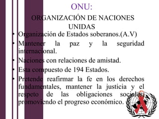 ONU:
         ORGANIZACIÓN DE NACIONES
                     UNIDAS
•   Organización de Estados soberanos.(A.V)
•   Mantener la paz y la seguridad
    internacional.
•   Naciones con relaciones de amistad.
•   Esta compuesto de 194 Estados.
•   Pretende reafirmar la fe en los derechos
    fundamentales, mantener la justicia y el
    respeto de las obligaciones sociales,
    promoviendo el progreso económico.
 