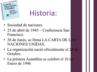 Historia:
• Sociedad de naciones.
• 25 de abril de 1945 – Conferencia San
  Francisco.
• 26 de Junio, se firma LA CARTA DE LAS
  NACIONES UNIDAS.
• La organización nació oficialmente el 24 de
  Octubre.
• La primera Asamblea se celebró el 10 de
  Enero de 1946
 