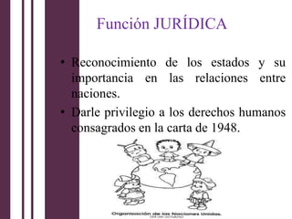 Función JURÍDICA

• Reconocimiento de los estados y su
  importancia en las relaciones entre
  naciones.
• Darle privilegio a los derechos humanos
  consagrados en la carta de 1948.
 