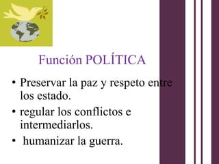 Función POLÍTICA
• Preservar la paz y respeto entre
  los estado.
• regular los conflictos e
  intermediarlos.
• humanizar la guerra.
 