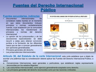 Fuentes secundarias, indirectas
• Documentos Internacionales: Se
consideran reales fuentes en el momento
en que estos documentos incluyen
principios o normas verdaderamente
nuevas, cuya aceptación por la comunidad
internacionales los transformará en
principios y normas del derecho
internacional.
• La opinión de los jurisconsultos y de las
asociaciones especializadas: se debe
recurrir a estas para obtener convicción
jurídica a la formación de los diferentes
casos que se dan a conocer generalmente
son opiniones generalizadas.
• Principios generales del derecho.
• Las jurisprudencias Internacionales.
Articulo 38, del Estatuto de la corte Internacional, esta corte establece que a objeto de
acordar una polémica bajo su consideración deberá aplicar las Fuentes del Derecho Internacional Publico, a
saber:
a. Convenciones Internaciones, sean generales o particulares, que establecen reglas expresamente
reconocidas por los estados litigantes.
b. Las costumbres internacionales, como ejercicio generalmente aceptada como derecho.
c. Los principios generales del derecho reconocidos como por las naciones civilizadas.
 