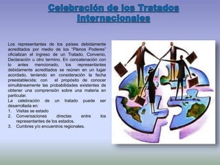 Los representantes de los países debidamente
acreditados por medio de los “Plenos Poderes”
oficializan el ingreso de un Tratado, Convenio,
Declaración u otro termino. En concatenación con
lo antes mencionado, los representantes
debidamente acreditados se reúnen en un lugar
acordado, teniendo en consideración la fecha
preestablecida; con el propósito de conocer
simultáneamente las probabilidades existentes de
obtener una comprensión sobre una materia en
particular.
La celebración de un tratado puede ser
desarrollada en:
1. Visitas se estado
2. Conversaciones directas entre los
representantes de los estados.
3. Cumbres y/o encuentros regionales.
 