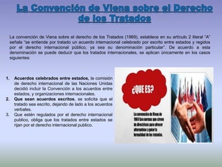 La convención de Viena sobre el derecho de los Tratados (1969), establece en su artículo 2 literal “A”
señala “se entiende por tratado un acuerdo internacional celebrado por escrito entre estados y regidos
por el derecho internacional público, ya sea su denominación particular”. De acuerdo a esta
denominación se puede deducir que los tratados internacionales, se aplican únicamente en los casos
siguientes:
1. Acuerdos celebrados entre estados, la comisión
de derecho internacional de las Naciones Unidas
decidió incluir la Convención a los acuerdos entre
estados, y organizaciones internacionales.
2. Que sean acuerdos escritos, se solicita que el
tratado sea escrito, dejando de lado a los acuerdos
verbales.
3. Que estén regulados por el derecho internacional
publico, obliga que los tratados entre estados se
rijan por el derecho internacional publico.
 