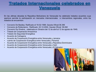 En las ultimas décadas la Republica Bolivariana de Venezuela ha celebrado tratados acuerdos cuya
apertura permite la participación en mercados internacionales e intercambios regionales, entre los
tratados se encuentran:
• Convenio De Basilea, Ratificado el 16-02-1998. Gaceta Oficial 36.396
• Convenio de Rotterdamo; Ratificado: 22-12-2004. Gaceta Oficial: 38.092
• Convenio De Ginebra , celebrada en Ginebra del 12 de abril al 12 de agosto de 1949.
• Tratado de Cooperación Amazónica
• Tratado De Seguridad Energética
• Acuerdo de Cartagena
• Acuerdo de Cooperación Energética entre Venezuela y Jamaica
• cuerdo de Cooperación Energética entre Venezuela y Panamá
• Acuerdo de Cooperación Energética entre Venezuela y República Dominicana
• Acuerdo de Cooperación Energética entre Venezuela y Haití
• Acuerdo de Cooperación Energética entre Venezuela y El Salvador
 