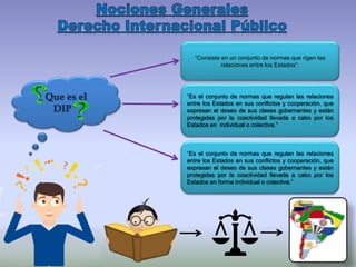 “Es el conjunto de normas que regulan las relaciones
entre los Estados en sus conflictos y cooperación, que
expresan el deseo de sus clases gobernantes y están
protegidas por la coactividad llevada a cabo por los
Estados en forma individual o colectiva.”
“Es el conjunto de normas que regulan las relaciones
entre los Estados en sus conflictos y cooperación, que
expresan el deseo de sus clases gobernantes y están
protegidas por la coactividad llevada a cabo por los
Estados en individual o colectiva.”
Que es el
DIP
“Consiste en un conjunto de normas que rigen las
relaciones entre los Estados”.
 