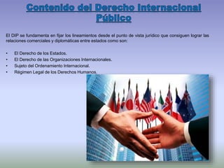 El DIP se fundamenta en fijar los lineamientos desde el punto de vista jurídico que consiguen lograr las
relaciones comerciales y diplomáticas entre estados como son:
• El Derecho de los Estados.
• El Derecho de las Organizaciones Internacionales.
• Sujeto del Ordenamiento Internacional.
• Régimen Legal de los Derechos Humanos.
 
