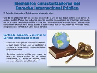 El Derecho Internacional Público como sistema jurídico:
Uno de los problemas con los que sea encontrado el DIP es que según autores este carece de
carácter jurídico. Puesto que todos los sistemas jurídicos internacionales se encuentran delimitados
por las fronteras y espacios limítrofes, aunque esta delimitación no es absoluta. Según Doctrinarios de
la materia se extiende hasta donde alcanza el poder; siendo este un instrumento de política de fuerza,
aunque sin valor normativo, ni valor para el derecho.
Contenido axiológico y material del
Derecho internacional público:
• Contenido axiológico: es un sistema autónomo,
el cual posee normas que se establecen a
través de un procedimiento de creación jurídico
propio del sistema.
• Contenido material: debido que regula las
relaciones internacionales de los sujetos
internacional, a través de tratados, leyes,
acuerdos bilaterales o multilaterales.
 