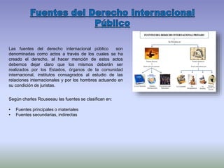 Las fuentes del derecho internacional público son
denominadas como actos a través de los cuales se ha
creado el derecho, al hacer mención de estos actos
debemos dejar claro que los mismos deberán ser
realizados por los Estados, órganos de la comunidad
internacional, institutos consagrados al estudio de las
relaciones internacionales y por los hombres actuando en
su condición de juristas.
Según charles Rouseeau las fuentes se clasifican en:
• Fuentes principales o materiales
• Fuentes secundarias, indirectas
 