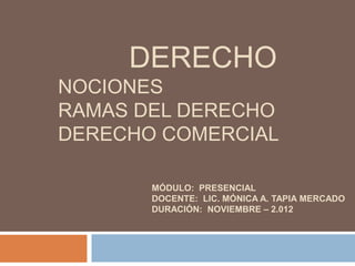 DERECHO
NOCIONES
RAMAS DEL DERECHO
DERECHO COMERCIAL

       MÓDULO: PRESENCIAL
       DOCENTE: LIC. MÓNICA A. TAPIA MERCADO
       DURACIÓN: NOVIEMBRE – 2.012
 