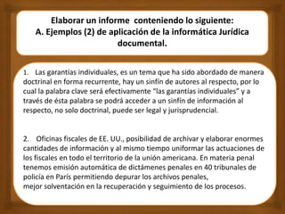 Elaborar un informe conteniendo lo siguiente:
A. Ejemplos (2) de aplicación de la informática Jurídica
documental.
1. Las garantías individuales, es un tema que ha sido abordado de manera
doctrinal en forma recurrente, hay un sinfín de autores al respecto, por lo
cual la palabra clave será efectivamente “las garantías individuales” y a
través de ésta palabra se podrá acceder a un sinfín de información al
respecto, no solo doctrinal, puede ser legal y jurisprudencial.
2. Oficinas fiscales de EE. UU., posibilidad de archivar y elaborar enormes
cantidades de información y al mismo tiempo uniformar las actuaciones de
los fiscales en todo el territorio de la unión americana. En materia penal
tenemos emisión automática de dictámenes penales en 40 tribunales de
policía en París permitiendo depurar los archivos penales,
mejor solventación en la recuperación y seguimiento de los procesos.
 