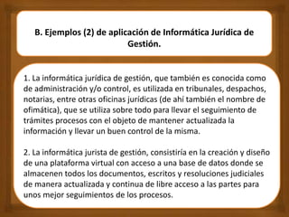 B. Ejemplos (2) de aplicación de Informática Jurídica de
Gestión.
1. La informática jurídica de gestión, que también es conocida como
de administración y/o control, es utilizada en tribunales, despachos,
notarias, entre otras oficinas jurídicas (de ahí también el nombre de
ofimática), que se utiliza sobre todo para llevar el seguimiento de
trámites procesos con el objeto de mantener actualizada la
información y llevar un buen control de la misma.
2. La informática jurista de gestión, consistiría en la creación y diseño
de una plataforma virtual con acceso a una base de datos donde se
almacenen todos los documentos, escritos y resoluciones judiciales
de manera actualizada y continua de libre acceso a las partes para
unos mejor seguimientos de los procesos.
 