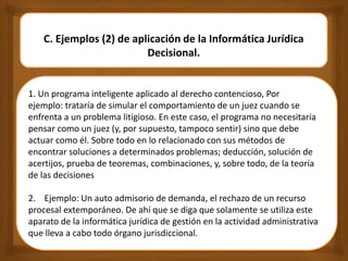 1. Un programa inteligente aplicado al derecho contencioso, Por
ejemplo: trataría de simular el comportamiento de un juez cuando se
enfrenta a un problema litigioso. En este caso, el programa no necesitaría
pensar como un juez (y, por supuesto, tampoco sentir) sino que debe
actuar como él. Sobre todo en lo relacionado con sus métodos de
encontrar soluciones a determinados problemas; deducción, solución de
acertijos, prueba de teoremas, combinaciones, y, sobre todo, de la teoría
de las decisiones
2. Ejemplo: Un auto admisorio de demanda, el rechazo de un recurso
procesal extemporáneo. De ahí que se diga que solamente se utiliza este
aparato de la informática jurídica de gestión en la actividad administrativa
que lleva a cabo todo órgano jurisdiccional.
C. Ejemplos (2) de aplicación de la Informática Jurídica
Decisional.
 