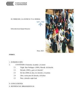 EL DERECHO, LA JUSTICIA Y LA MORAL
Edmundo Jesús Gaspar Elescano
Perú, 2022
INDICE
1. INTRODUCCIÓN
2. CONTENIDO: El derecho, la justicia y la moral
2.1. Virgilo Ruiz Rodriguez (2009), Filosofía del derecho.
2.2. Hervada, (2002), ¿qué es el derecho?
2.3 De Zan (2004), la ética, los derechos y la justicia.
2.4 Libro, teoría pura del derecho, de Kelsen
2.5 Ética y derecho según kant
0. CONCLUSIONES
0. REFERENCIAS BIBLIOGRÁFICAS
 
