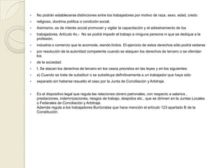  No podrán establecerse distinciones entre los trabajadores por motivo de raza, sexo, edad, credo
 religioso, doctrina política o condición social.
 Asimismo, es de interés social promover y vigilar la capacitación y el adiestramiento de los
 trabajadores. Artículo 4o.- No se podrá impedir el trabajo a ninguna persona ni que se dedique a la
profesión,
 industria o comercio que le acomode, siendo lícitos. El ejercicio de estos derechos sólo podrá vedarse
 por resolución de la autoridad competente cuando se ataquen los derechos de tercero o se ofendan
los
 de la sociedad:
 I. Se atacan los derechos de tercero en los casos previstos en las leyes y en los siguientes:
 a) Cuando se trate de substituir o se substituya definitivamente a un trabajador que haya sido
 separado sin haberse resuelto el caso por la Junta de Conciliación y Arbitraje.
 Es el dispositivo legal que regula las relaciones obrero patronales, con respecto a salarios ,
prestaciones, indemnizaciones, riesgos de trabajo, despidos etc., que se dirimen en la Juntas Locales
o Federales de Conciliación y Arbitraje.
Además regula a los trabajadores Burócratas que hace mención el artículo 123 apartado B de la
Constitución.
 