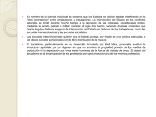  En nombre de la libertad individual se sostenía que los Estados no debían legislar interfiriendo en la
"libre contratación" entre empleadores y trabajadores. La intervención del Estado en los conflictos
laborales se limitó durante mucho tiempo a la represión de las protestas, consideradas ilícitas,
mediante la acción policial o militar. Durante el siglo XIX fueron naciendo diversas corrientes que
desde ángulos distintos exigieron la intervención del Estado en defensa de los trabajadores, como las
escuelas intervencionistas y las escuelas socialistas.
 Las escuelas intervencionistas quieren que el Estado proteja, por medio de una política adecuada, a
las clases sociales perjudicadas con la libre distribución de la riqueza.
 El socialismo, particularmente en su desarrollo formulado por Karl Marx, procuraba sustituir la
estructura capitalista por un régimen en que no existiera la propiedad privada de los medios de
producción ni la explotación por unos seres humanos de la fuerza de trabajo de otros. El objeto del
socialismo es la emancipación de los proletarios por obra revolucionaria de los mismos proletarios.
 