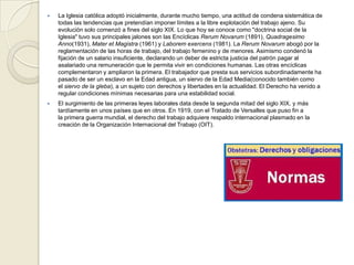  La Iglesia católica adoptó inicialmente, durante mucho tiempo, una actitud de condena sistemática de
todas las tendencias que pretendían imponer límites a la libre explotación del trabajo ajeno. Su
evolución solo comenzó a fines del siglo XIX. Lo que hoy se conoce como "doctrina social de la
Iglesia" tuvo sus principales jalones son las Encíclicas Rerum Novarum (1891), Quadragesimo
Anno(1931), Mater et Magistra (1961) y Laborem exercens (1981). La Rerum Novarum abogó por la
reglamentación de las horas de trabajo, del trabajo femenino y de menores. Asimismo condenó la
fijación de un salario insuficiente, declarando un deber de estricta justicia del patrón pagar al
asalariado una remuneración que le permita vivir en condiciones humanas. Las otras encíclicas
complementaron y ampliaron la primera. El trabajador que presta sus servicios subordinadamente ha
pasado de ser un esclavo en la Edad antigua, un siervo de la Edad Media(conocido también como
el siervo de la gleba), a un sujeto con derechos y libertades en la actualidad. El Derecho ha venido a
regular condiciones mínimas necesarias para una estabilidad social.
 El surgimiento de las primeras leyes laborales data desde la segunda mitad del siglo XIX, y más
tardíamente en unos países que en otros. En 1919, con el Tratado de Versalles que puso fin a
la primera guerra mundial, el derecho del trabajo adquiere respaldo internacional plasmado en la
creación de la Organización Internacional del Trabajo (OIT).
 