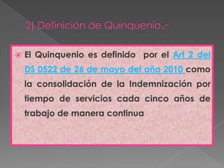 2) Definición de Quinquenio.-El Quinquenio es definido  por el Art 2 del DS 0522 de 26 de mayo del año 2010 como la consolidación de la Indemnización por tiempo de servicios cada cinco años de trabajo de manera continua 