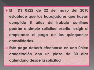 El  DS 0522 de 22 de mayo del 2010 establece que los trabajadores que hayan cumplido 5 años de trabajo continuo podrán a simple solicitud escrita, exigir al empleador el pago de los quinquenios consolidados.Este pago deberá efectuarse en una única cancelación con un plazo de 30 días calendario desde la solicitud.