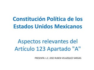 Constitución Política de los Estados Unidos Mexicanos Aspectos relevantes del Artículo 123 Apartado "A" PRESENTA: L.C. JOSE RUBEN VELAZQUEZ VARGAS 