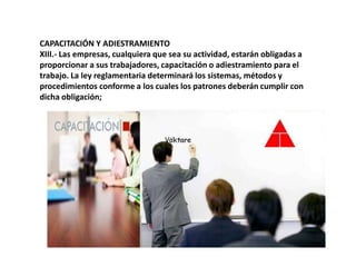 CAPACITACIÓN Y ADIESTRAMIENTOXIII.- Las empresas, cualquiera que sea su actividad, estarán obligadas a proporcionar a sus trabajadores, capacitación o adiestramiento para el trabajo. La ley reglamentaria determinará los sistemas, métodos y procedimientos conforme a los cuales los patrones deberán cumplir con dicha obligación;